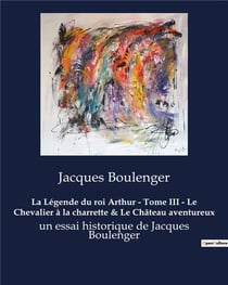La Légende du roi Arthur - Tome III - Le Chevalier à la charrette & Le Château aventureux : un essai historique de Jacques Boulenger