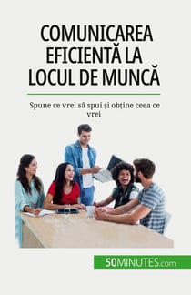 Comunicarea eficienta la locul de munca : Spune ce vrei sa spui si obtine ceea ce vrei
