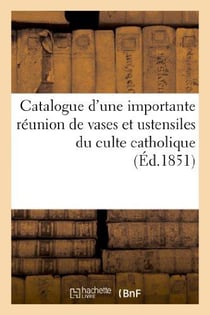 Catalogue d'une importante réunion de vases et ustensiles du culte catholique tels que croix : , reliquaires de diverses formes, calices...