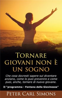 Tornare giovani non e un sogno - che cosa dovresti sapere sul diventare anziano, come lo puoi prevenire e come puoi, anche, tornare di nuovo giovane