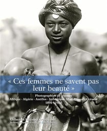 Ces femmes ne savent pas leur beauté - photographies de femmes - Afrique, Algérie, Indochine, Madagascar, Océanie, 1892-1962
