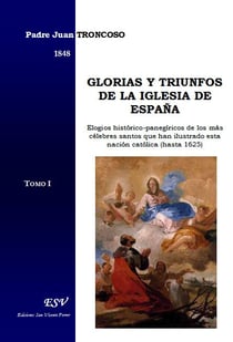 Glorias y triunfos de la iglesia de españa, elogios histórico-panegíricos de los más célebres santos que han ilustrado esta nación católica (hasta 1625)