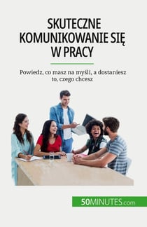 Skuteczne komunikowanie sie w pracy : Powiedz, co masz na mysli, a dostaniesz to, czego chcesz