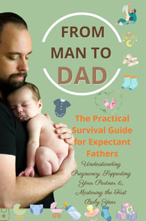 FROM MAN TO DAD  the Practical Survival Guide for Expectant Fathers: Understanding Pregnancy, : Supporting Your Partner & Mastering the First Baby Year  - (The perfect gift for dads-to-be)