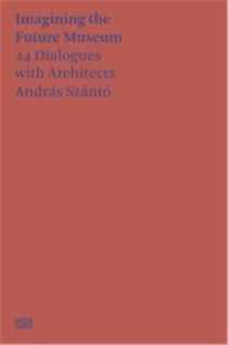 Andras Szanto : imagining the future museum : 24 dialogues with architects