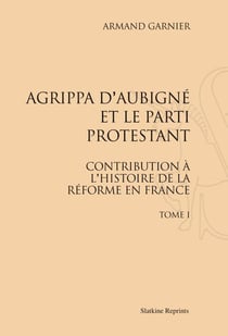 Agrippa d'Aubigné et le parti protestant t.1 - contribution à l'histoire de la réforme en France