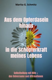 Aus dem Opferdasein hinaus in die Schopferkraft - meines Lebens - : Selbstheilung mit Hilfe des Universums und Affirmationen