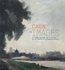 Caen en image, xix-xx siècle - la ville vue par les artistes du xixe siècle à la reconstruction