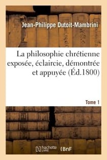 La philosophie chretienne exposee, eclaircie. tome 1 - demontree et appuyee sur l'immuable baze de l