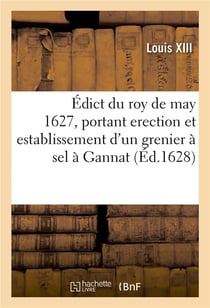 Édict du roy de may 1627, portant erection et establissement d'un grenier à sel à Gannat : et creation d'officiers audict grenier, semblable aux autres greniers à sel de ce Royaume