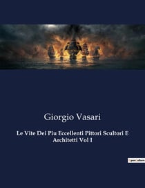 Le Vite Dei Piu Eccellenti Pittori Scultori E Architetti Vol I : Il Rinascimento italiano raccontato dai suoi protagonisti