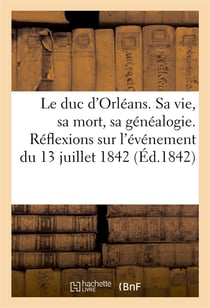Le duc d'orleans. sa vie, sa mort, sa genealogie. reflexions morales et politiques sur l'evenement -