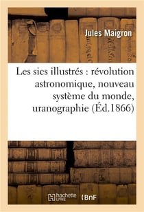 Les sics illustres : revolution astronomique, nouveau systeme du monde, uranographie - , metaphysiqu