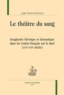 Le théâtre du sang - imaginaire héroïque et dramatique dans les traités français sur le duel (XVIe-XVIIe siècle)