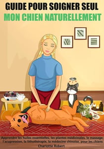 Guide pour soigner seul mon chien naturellement : Apprendre les huiles essentielles, les plantes médicinales, le massage, l'acupression...