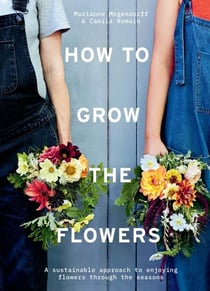 HOW TO GROW THE FLOWERS - A SUSTAINABLE APPROACH TO ENJOYING FLOWERS THROUGH THE SEASONS
