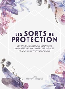 Les sorts de protection : éliminez les énergies négatives, bannissez les mauvaises influences, et accueillez votre pouvoir