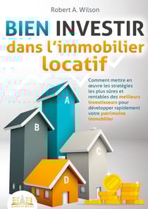 BIEN INVESTIR dans l'immobilier locatif : Comment mettre en oeuvre les stratégies les plus sûres et rentables des meilleurs investisseurs pour développer rapidement votre patrimoine immobilier