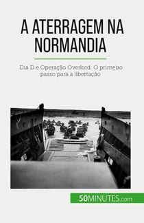 A aterragem na Normandia : Dia D e Operação Overlord: O primeiro passo para a libertação