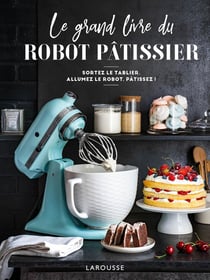 Le grand livre du robot pâtissier - sortez le tablier, allumez le robot, pâtissez !