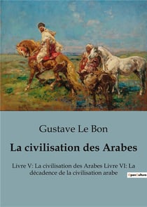 La civilisation des Arabes : Livre V: La civilisation des Arabes Livre VI: La décadence de la civilisation arabe