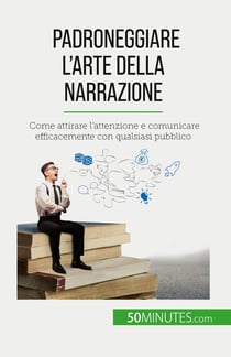 Padroneggiare l'arte della narrazione : Come attirare l'attenzione e comunicare efficacemente con qualsiasi pubblico