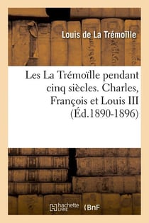 Les La Trémoïlle pendant cinq siècles. Charles, François et Louis III (Éd.1890-1896)