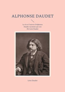 Alphonse Daudet : La vie et l'oeuvre d'Alphonse Daudet racontées par son fils Léon Daudet
