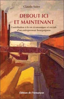 Debout ici et maintenant - contribution à la vie économique et sociale d'un entrepreneur bourguignon