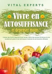 Vivre en AUTOSUFFISANCE et dépenser moins ! : Cultiver des fruits et légumes toute l'année, élever des animaux de ferme et vivre durablement grâce à des techniques et astuces de permaculture efficaces