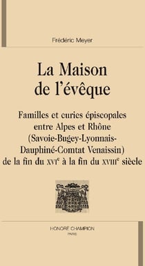 La maison de l'évêque - familles et curies épiscopales entre alpes et rhône (savoie-bugey-lyonnais-dauphiné-comtat venaissin) - de la fin du xvie à la fin du xviiie siècle