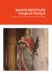 SAINTE RESTITUTE Vierge et Martyre : Histoire d'un petit sanctuaire de l'Aisne : Arcy
