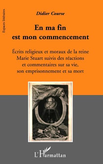 En ma fin est mon commencement - écrits religieux et moraux de la reine Marie Stuart suivis des réactions et commentaires sur sa vie, son emprisonnement et sa mort