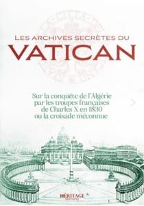 Les archives secrètes du Vatican : sur la conquête de l'Algérie par les troupes françaises de Charles X en 1830 ou la croisade méconnue