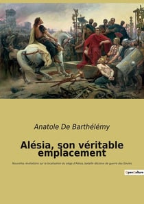 Alésia, son véritable emplacement : Nouvelles révélations sur la localisation du siège d'Alésia, bataille décisive de guerre des Gaules