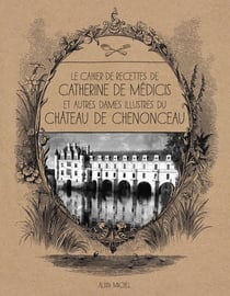 Le cahier de recettes de Catherine de Médicis - et autres dames illustres du château de Chenonceau