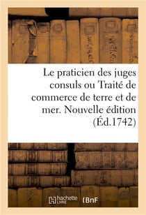 Le praticien des juges consuls ou Traité de commerce de terre et de mer. Nouvelle édition : A l'usage des marchands, contenant la pratique suivie dans les juridictions consulaires