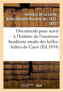 Documents inedits pour servir a l'histoire de l'ancienne academie royale des belles-lettres de caen