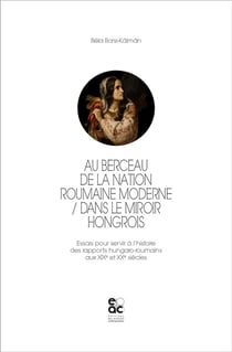 Au berceau de la nation roumaine moderne : dans le miroir hongrois - essais pour servir à l'histoire des rapports hungaro-roumains aux XIXe et XXe siècles