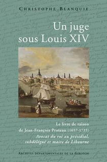 Un juge sous Louis XIV - le livre de raison de Jean-François Proteau (1657-1735) - avocat du roi au présidial, subdélégué et maire de Libourne