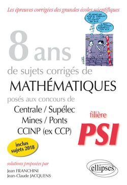8 ans de sujets corrigés de Mathématiques posés aux concours Centrale/Supélec, Mines/Ponts et CCINP (ex CCP) - filière PSI - sujets 2018 inclus