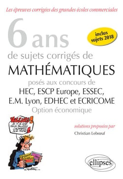 6 ans de sujets corrigés de Mathématiques posés aux concours de H.E.C., ESSEC, E.S.C.P. Europe, E.M. Lyon, EDHEC et ECRICOME - option économique - sujets 2018 inclus