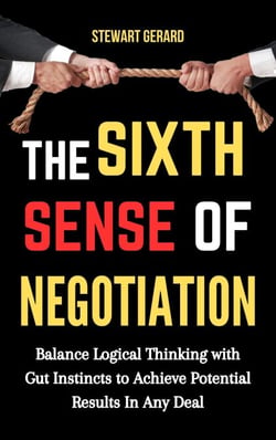The Sixth Sense of Negotiation: Balance Logical Thinking With Gut Instincts to Achieve Potential Results in Any Deal