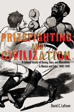 Prizefighting and Civilization - A Cultural History of Boxing, Race, and Masculinity in Mexico and Cuba, 1840-1940