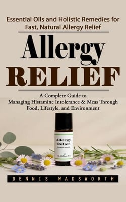 Allergy Relief: Essential Oils and Holistic Remedies for Fast, Natural Allergy Relief (A Complete Guide to Managing Histamine Intolerance &amp; Mcas Through Food, Lifestyle, and Environment)