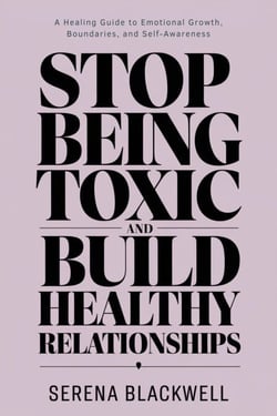 Stop Being Toxic and Build Healthy Relationships A Healing Guide to Emotional Growth, Boundaries, and Self-Awareness