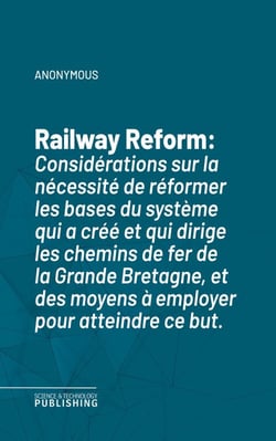 Railway Reform - Considérations sur la nécessité de réformer les bases du système qui a créé et qui dirige les chemins de fer de la Grande Bretagne, et des moyens à employer pour atteindre ce but.