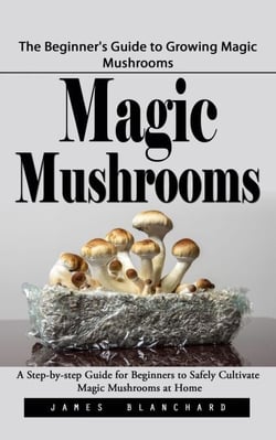 Magic Mushrooms: The Beginner's Guide to Growing Magic Mushrooms (A Step-by-step Guide for Beginners to Safely Cultivate Magic Mushrooms at Home)