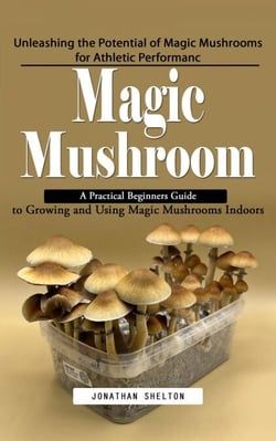 Magic Mushroom: Unleashing the Potential of Magic Mushrooms for Athletic Performanc (A Practical Beginners Guide to Growing and Using Magic Mushrooms Indoors)
