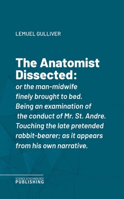 The Anatomist Dissected - or the man-midwife finely brought to bed. Being an examination of the conduct of Mr. St. Andre. Touching the late pretended rabbit-bearer; as it appears from his own narrative.